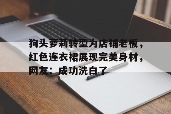 狗头萝莉转型为店铺老板，红色连衣裙展现完美身材，网友：成功洗白了的简单介绍
